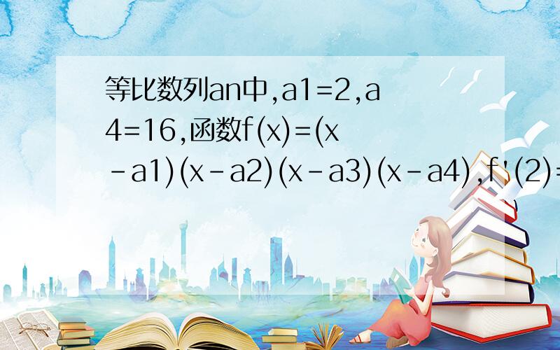 等比数列an中,a1=2,a4=16,函数f(x)=(x-a1)(x-a2)(x-a3)(x-a4),f'(2)=