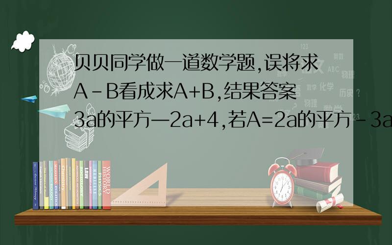 贝贝同学做一道数学题,误将求A-B看成求A+B,结果答案3a的平方—2a+4,若A=2a的平方-3a-4,请求出A-b的式子