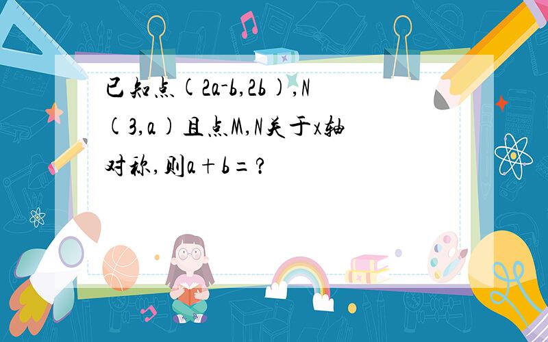 已知点(2a-b,2b),N(3,a)且点M,N关于x轴对称,则a+b=?