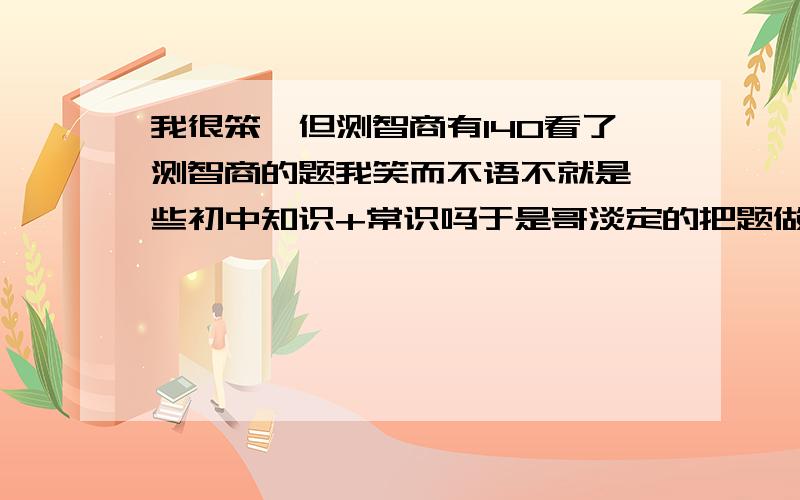 我很笨,但测智商有140看了测智商的题我笑而不语不就是一些初中知识+常识吗于是哥淡定的把题做完了……我觉得这些题目对没上过学的人是一种打击但是对上过学的来说是轻而易举我认为