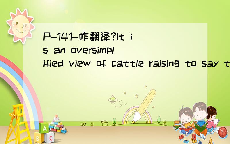 P-141-咋翻译?It is an oversimplified view of cattle raising to say that all   one has to do with cattle is leave them alone while they feed  themselves and then corral them and drive them to market when the time is ripe　我的粗糙翻译：如