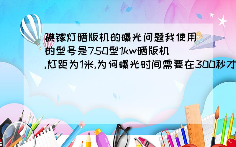 碘镓灯晒版机的曝光问题我使用的型号是750型1kw晒版机,灯距为1米,为何曝光时间需要在300秒才能将ps版充分曝光?而我先前使用的500型1kw晒版机同样的电源,而曝光时间只需要120秒就能充分曝光