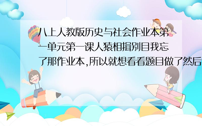 八上人教版历史与社会作业本第一单元第一课人猿相揖别目我忘了那作业本,所以就想看看题目做了然后学校里就时间短点,我是好孩纸,如果好的话我会追加悬赏,