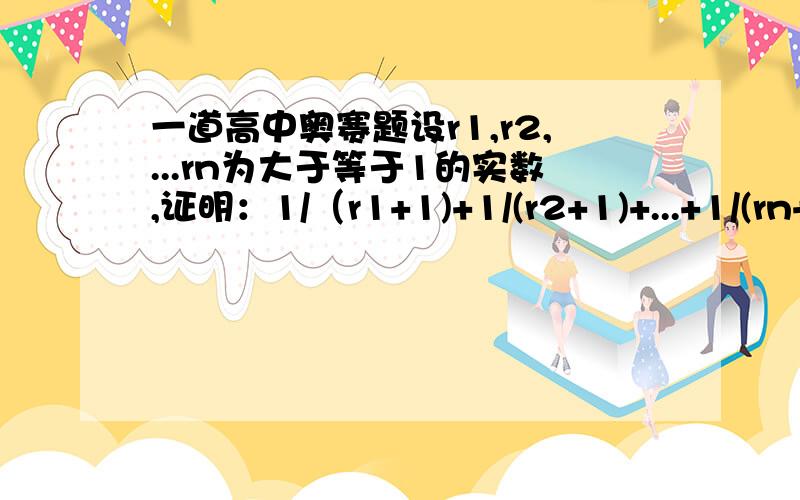 一道高中奥赛题设r1,r2,...rn为大于等于1的实数,证明：1/（r1+1)+1/(r2+1)+...+1/(rn+1)大于或等于n/[(r1r2...rn的根号n次方)+1]