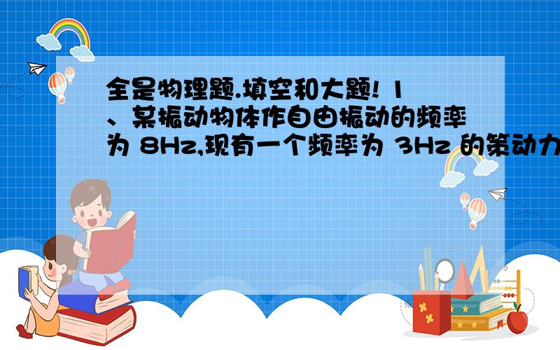 全是物理题.填空和大题! 1、某振动物体作自由振动的频率为 8Hz,现有一个频率为 3Hz 的策动力,让其 作 受迫振动,则物体振动频率为__________________________Hz,为了让它发 生共振,策动力的频率必须