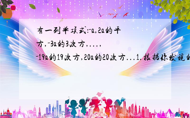 有一列单项式：-a,2a的平方,-3a的3次方,...,-19a的19次方,20a的20次方...1.根据你发现的规律,请你写出第100个,第101个的单项式2.你能进一步写出第n个,第n+1个单项式吗?