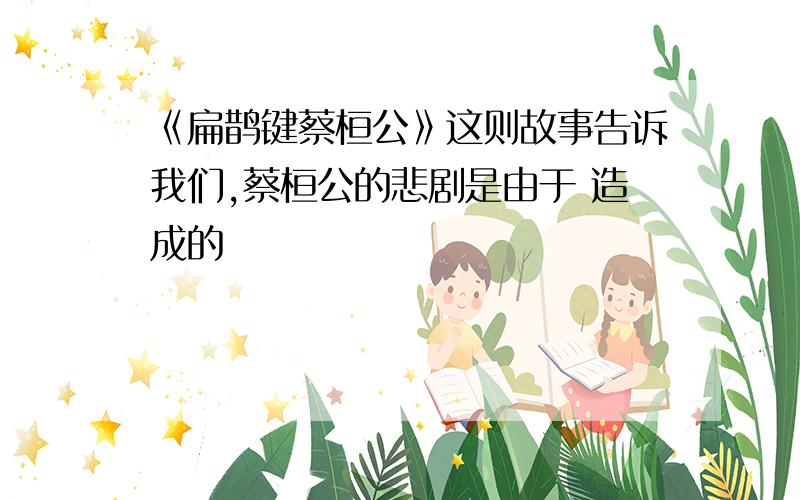 《扁鹊键蔡桓公》这则故事告诉我们,蔡桓公的悲剧是由于 造成的