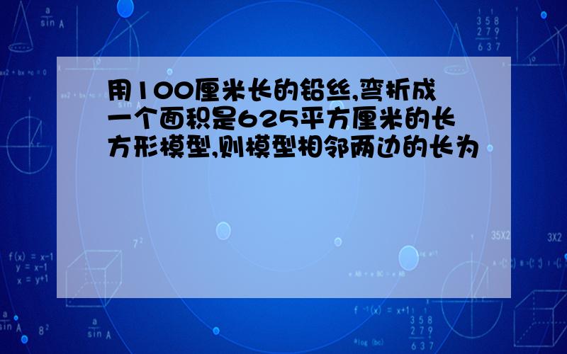 用100厘米长的铅丝,弯折成一个面积是625平方厘米的长方形模型,则模型相邻两边的长为