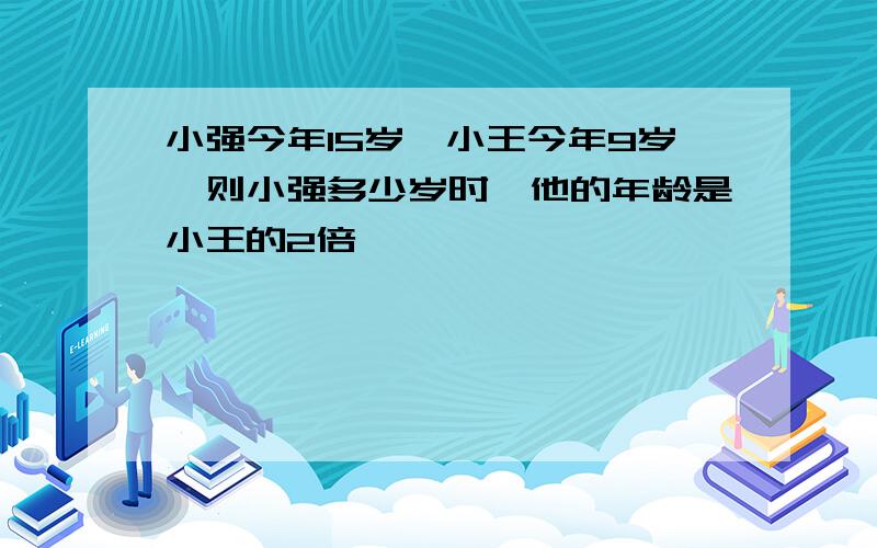 小强今年15岁,小王今年9岁,则小强多少岁时,他的年龄是小王的2倍