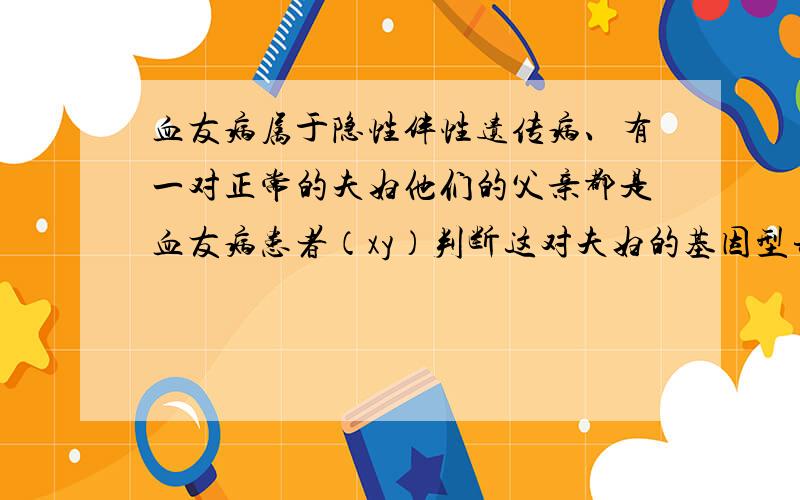 血友病属于隐性伴性遗传病、有一对正常的夫妇他们的父亲都是血友病患者（xy）判断这对夫妇的基因型并画出基因图解.在他们所生的子女中、儿子患血友病的概率是多少?女儿患病的概率又