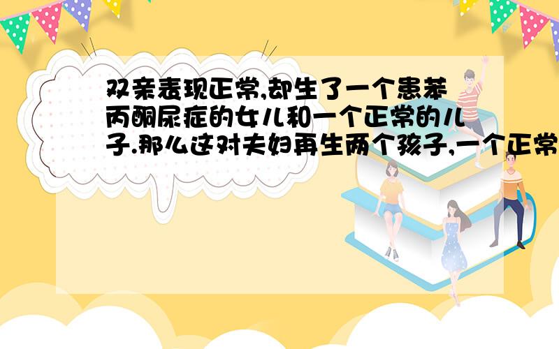 双亲表现正常,却生了一个患苯丙酮尿症的女儿和一个正常的儿子.那么这对夫妇再生两个孩子,一个正常,一个患病的概率是?