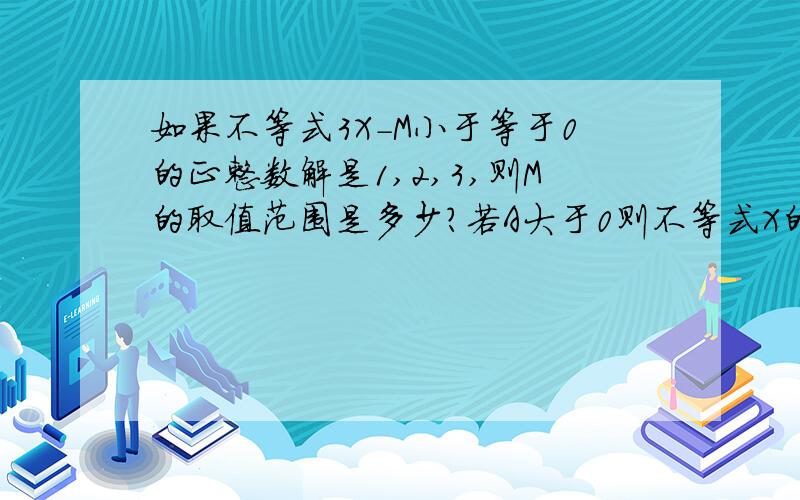 如果不等式3X-M小于等于0的正整数解是1,2,3,则M的取值范围是多少?若A大于0则不等式X的绝对值小于A的解集是多少；X的绝对值大于A的解集是多少?