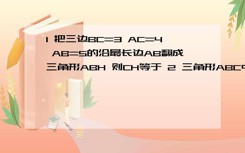 1 把三边BC=3 AC=4 AB=5的沿最长边AB翻成三角形ABH 则CH等于 2 三角形ABC中 A=S的2次方-T的2次方 B=S的2次方+T的2次方 C= 时 角B=90度 3 在三角形ABC中 AB=AC=17CM BC=16CM BA边上的高为AD AD= CM 4 直角三角形的