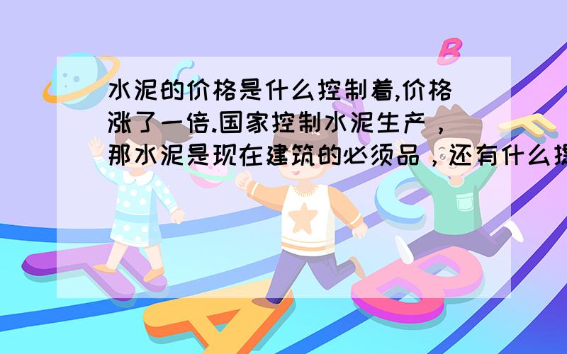 水泥的价格是什么控制着,价格涨了一倍.国家控制水泥生产，那水泥是现在建筑的必须品，还有什么提代品吗？水泥价格上升，房价不是也要跟着上升吗