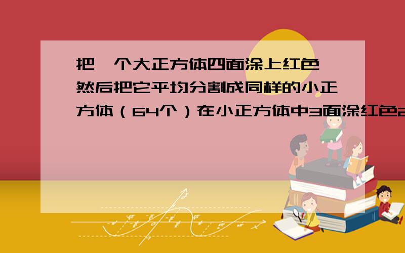 把一个大正方体四面涂上红色,然后把它平均分割成同样的小正方体（64个）在小正方体中3面涂红色2面涂红色1面涂红色和没有涂红色的小正方体各有几个?