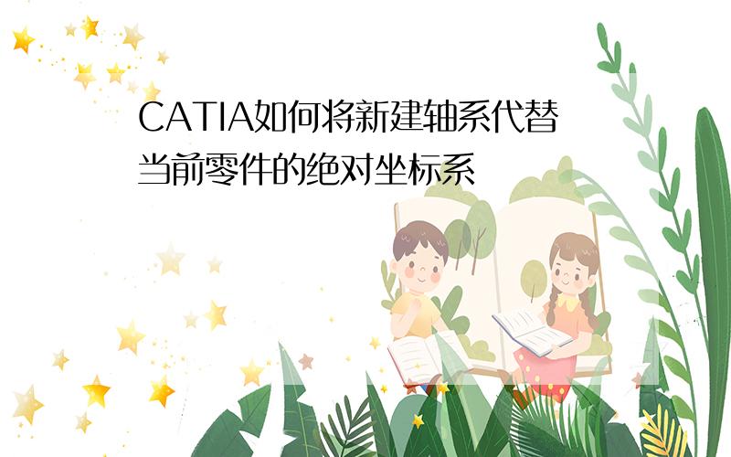 CATIA如何将新建轴系代替当前零件的绝对坐标系