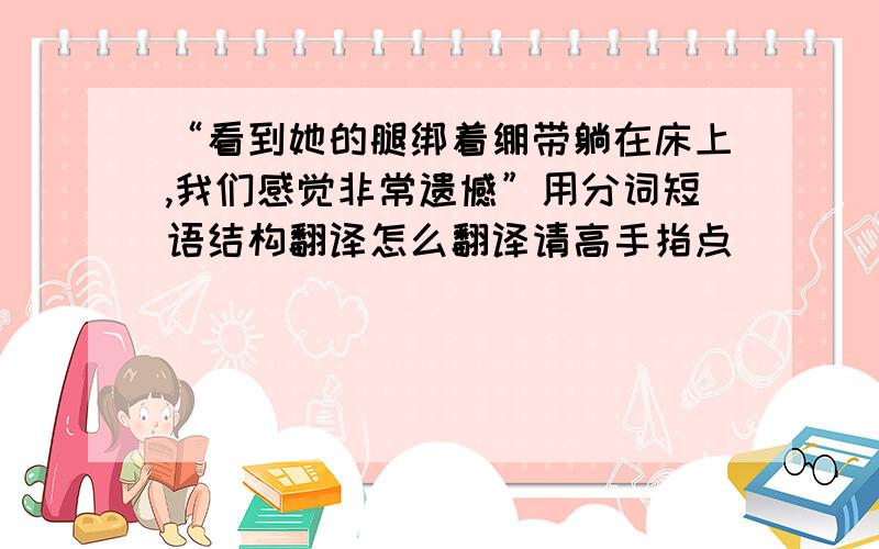 “看到她的腿绑着绷带躺在床上,我们感觉非常遗憾”用分词短语结构翻译怎么翻译请高手指点