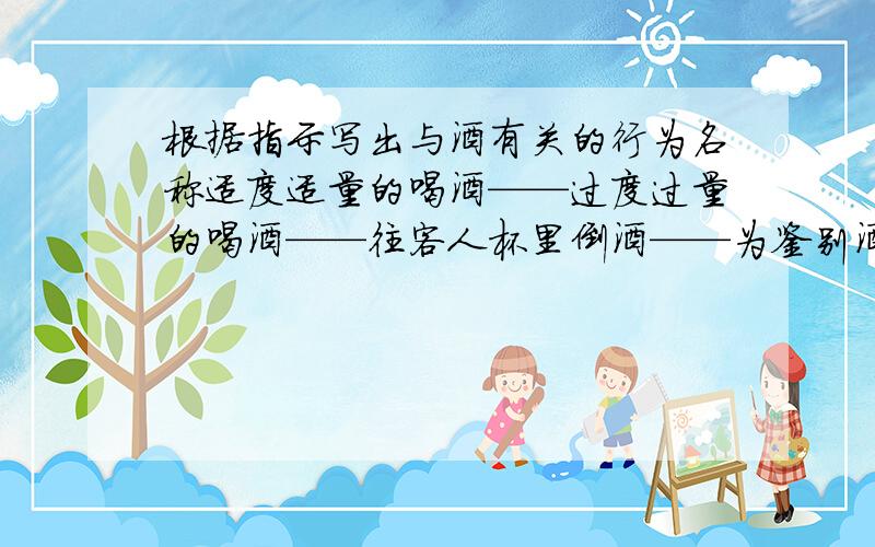 根据指示写出与酒有关的行为名称适度适量的喝酒——过度过量的喝酒——往客人杯里倒酒——为鉴别酒质饮酒——