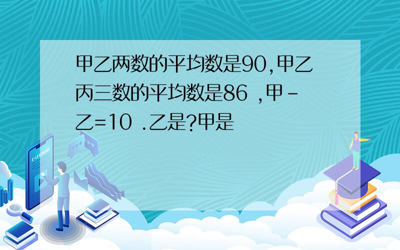 甲乙两数的平均数是90,甲乙丙三数的平均数是86 ,甲-乙=10 .乙是?甲是