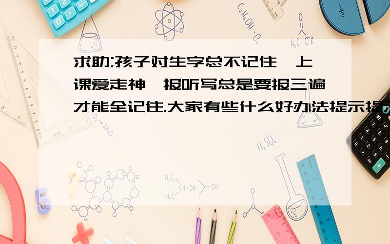 求助;孩子对生字总不记住,上课爱走神,报听写总是要报三遍才能全记住.大家有些什么好办法提示提示这点到没检查过,还有就是她总是爱玩小聪明,每次听写见她不会,我就会压她多写几遍,而