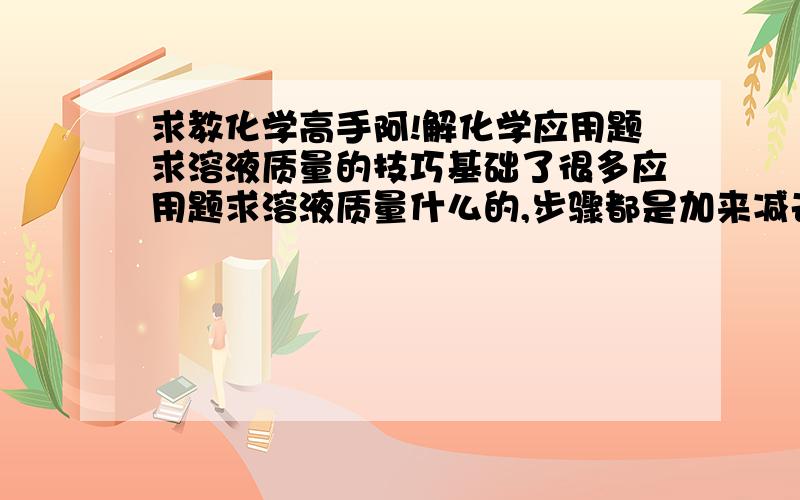 求教化学高手阿!解化学应用题求溶液质量的技巧基础了很多应用题求溶液质量什么的,步骤都是加来减去加来减去的···我真的摸不着头脑啊···有没有什么解题套路的,或是一定的解题思路