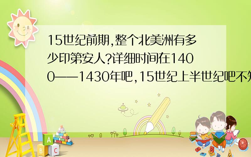 15世纪前期,整个北美洲有多少印第安人?详细时间在1400——1430年吧,15世纪上半世纪吧不知道整个北美有多少印第安人最好还有因纽特人的数量