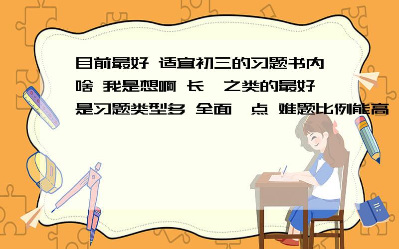 目前最好 适宜初三的习题书内啥 我是想啊 长郡之类的最好是习题类型多 全面一点 难题比例能高一些 也要有些基本的.反正就这差不多了 麻烦路过的也推荐几本.