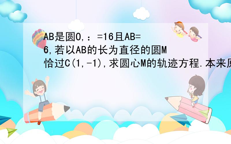 AB是圆O,：=16且AB=6,若以AB的长为直径的圆M恰过C(1,-1),求圆心M的轨迹方程.本来原点到M的距离应该是根号下16-9=根号7 所以设M（x1,y1）x1^2+y1^2=7圆M（x-x1）^2+(y-y1)^2=9过C（1,-1）不就求出M的坐标了,