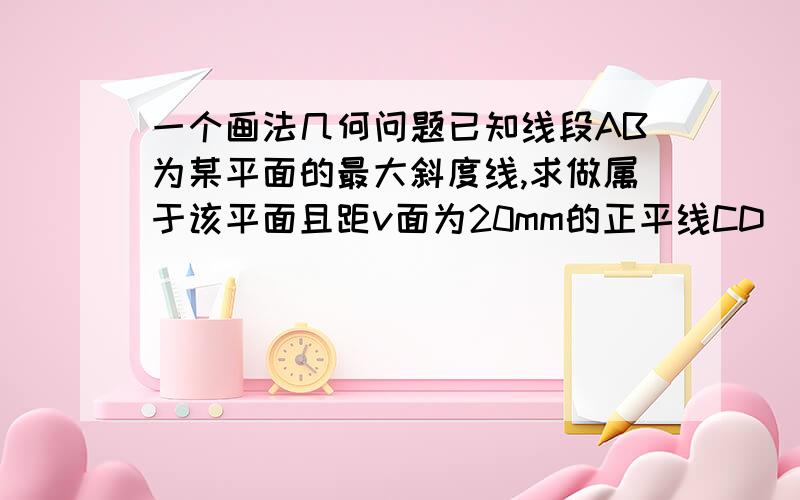 一个画法几何问题已知线段AB为某平面的最大斜度线,求做属于该平面且距v面为20mm的正平线CD