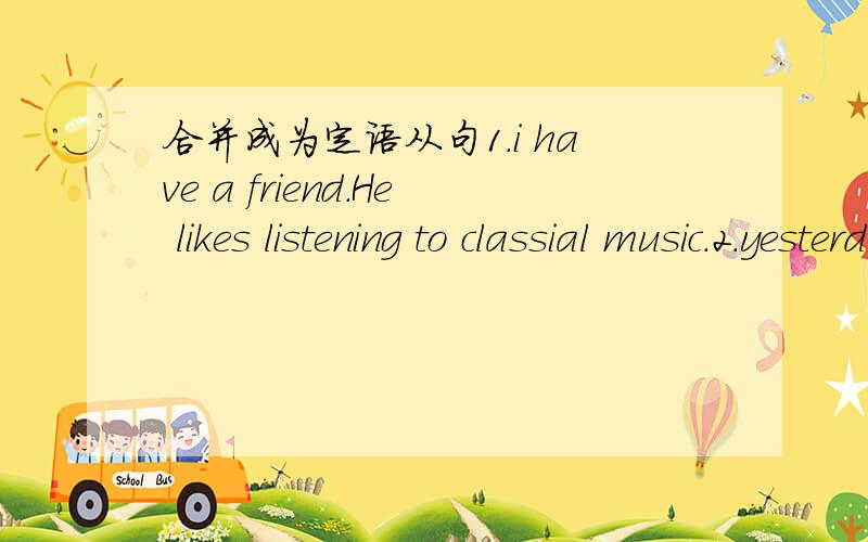 合并成为定语从句1.i have a friend.He likes listening to classial music.2.yesterday,Eimily was wearing the dress.i gave it to her.3.the student's article was published.i know the student.4.Betty is studying English very well.she has never been