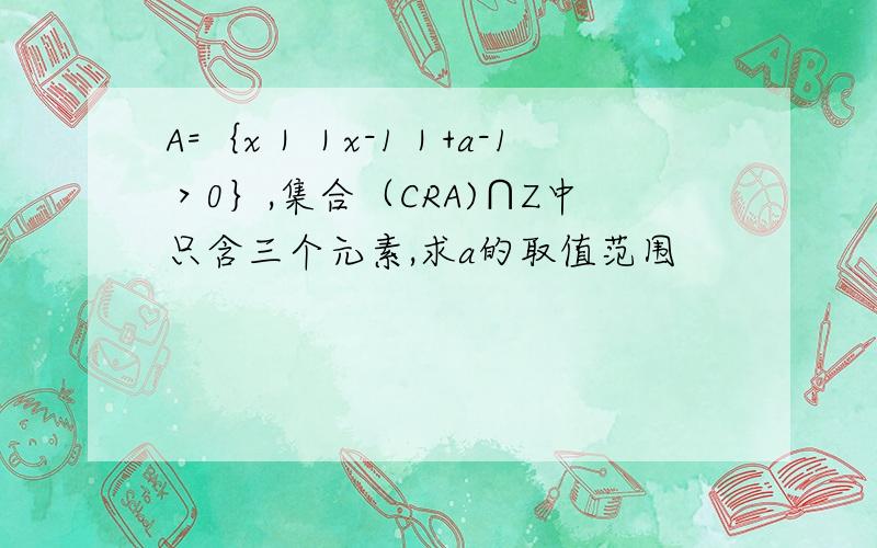 A=｛x｜｜x-1｜+a-1＞0｝,集合（CRA)∩Z中只含三个元素,求a的取值范围