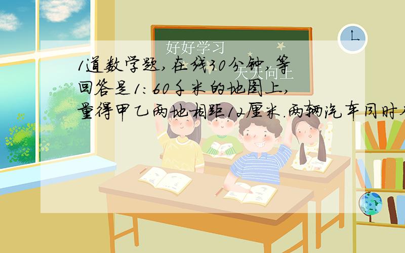 1道数学题,在线30分钟,等回答是1：60千米的地图上,量得甲乙两地相距12厘米.两辆汽车同时从甲,乙两地相对开出,从甲地开出的车时速50千米,从乙地开出的车时速40千米.两辆车几时相遇?