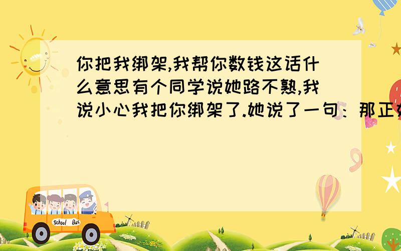 你把我绑架,我帮你数钱这话什么意思有个同学说她路不熟,我说小心我把你绑架了.她说了一句：那正好,你把我绑架,我帮你数钱.本人语文不好,