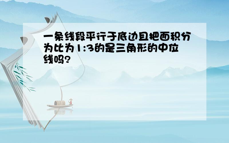 一条线段平行于底边且把面积分为比为1:3的是三角形的中位线吗?