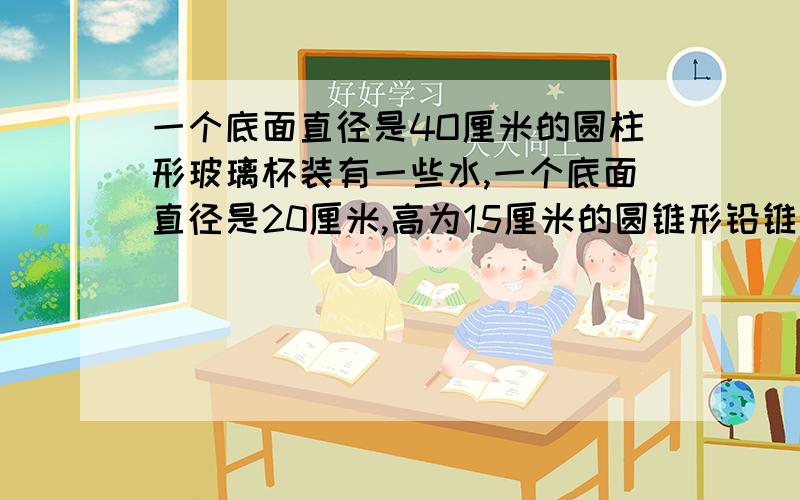 一个底面直径是4O厘米的圆柱形玻璃杯装有一些水,一个底面直径是20厘米,高为15厘米的圆锥形铅锥完全没入水中,当取出铅锥后,杯里的水面下降几厘米