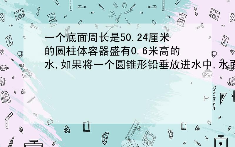 一个底面周长是50.24厘米的圆柱体容器盛有0.6米高的水,如果将一个圆锥形铅垂放进水中,水面上升3厘米这个圆锥形铅垂的体积是多少?有算式