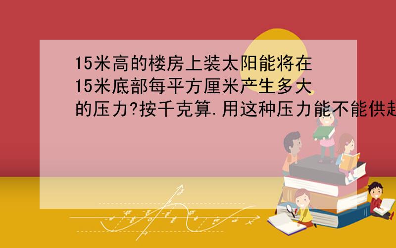 15米高的楼房上装太阳能将在15米底部每平方厘米产生多大的压力?按千克算.用这种压力能不能供起来一个20CM直径的大花洒淋浴头的出水。