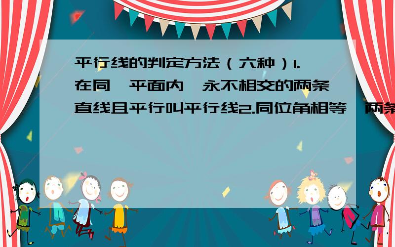 平行线的判定方法（六种）1.在同一平面内,永不相交的两条直线且平行叫平行线2.同位角相等,两条直线平行 3.内错角相等,两条直线平行 4.同旁内角互补,两条直线平行5.如果两条直线都与第三