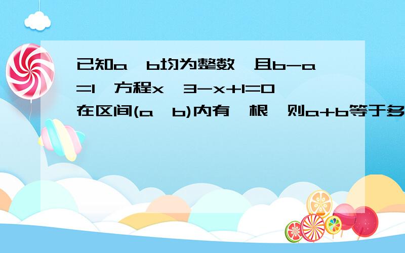 已知a,b均为整数,且b-a=1,方程x^3-x+1=0在区间(a,b)内有一根,则a+b等于多少?(考查高中函数...已知a,b均为整数,且b-a=1,方程x^3-x+1=0在区间(a,b)内有一根,则a+b等于多少?(考查高中函数与方程的知识)请给