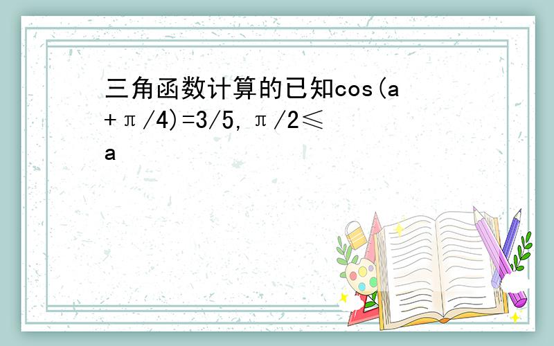 三角函数计算的已知cos(a+π/4)=3/5,π/2≤a