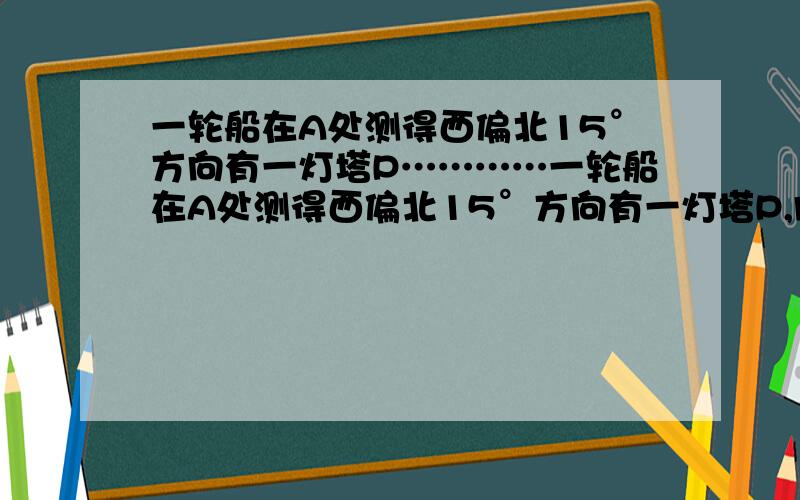 一轮船在A处测得西偏北15°方向有一灯塔P…………一轮船在A处测得西偏北15°方向有一灯塔P,向西航行16海里后得到B处,测得灯塔P在B的西偏北30°方向,若轮船继续向西航行,则船与灯塔P之间的