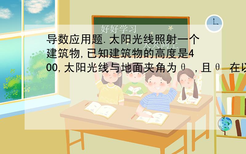 导数应用题.太阳光线照射一个建筑物,已知建筑物的高度是400,太阳光线与地面夹角为θ ,且θ 在以0.25 rad/h的速度减小,问这个建筑物的影子以怎样的速度增加.当太阳光线与地面角度为π/6,用导