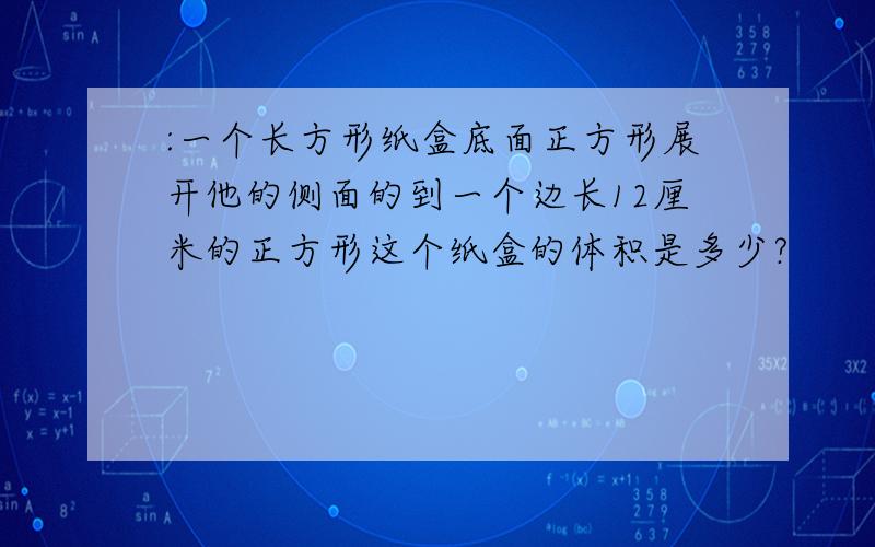 :一个长方形纸盒底面正方形展开他的侧面的到一个边长12厘米的正方形这个纸盒的体积是多少?