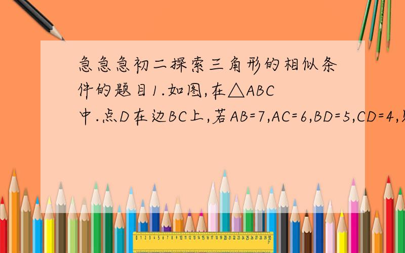 急急急初二探索三角形的相似条件的题目1.如图,在△ABC中.点D在边BC上,若AB=7,AC=6,BD=5,CD=4,则△ABC与△DAC是否相似?为什么?2.已知：如图,AB*AD=AC*AE,∠1=∠2,（1）△ABC与△ADE相似吗?为什么?（2）∠3