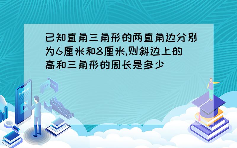 已知直角三角形的两直角边分别为6厘米和8厘米,则斜边上的高和三角形的周长是多少