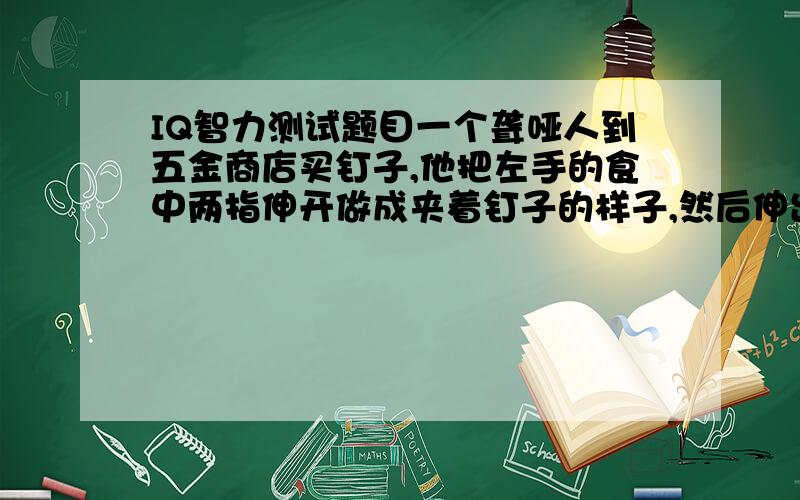 IQ智力测试题目一个聋哑人到五金商店买钉子,他把左手的食中两指伸开做成夹着钉子的样子,然后伸出右手作锤子状,服务员给他拿出锤子,他摇了摇头,给他拿来钉子,他满意的买了.接着来了一