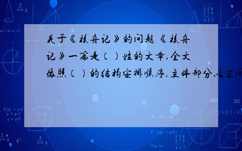 关于《核舟记》的问题 《核舟记》一篇是（）性的文章,全文依照（）的结构安排顺序.主体部分以空间的位置为顺序.先核舟的（）,次写它的（）：正面先写（）部分,次写（）,最后写（）.