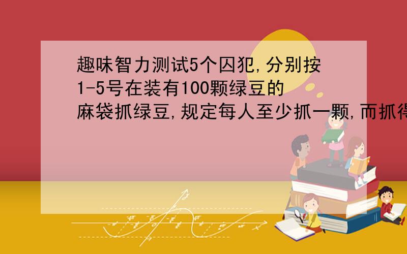 趣味智力测试5个囚犯,分别按1-5号在装有100颗绿豆的麻袋抓绿豆,规定每人至少抓一颗,而抓得最多和最少的人将被处死,而且,他们之间不能交流,但在抓的时候,可以摸出剩下的豆子数.问他们中