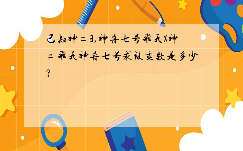 已知神=3,神舟七号飞天X神=飞天神舟七号求被乘数是多少？