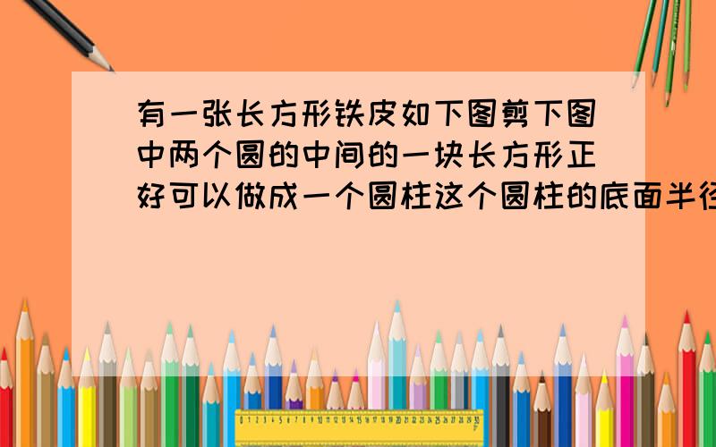 有一张长方形铁皮如下图剪下图中两个圆的中间的一块长方形正好可以做成一个圆柱这个圆柱的底面半径是十厘米圆柱的体积是多少立方厘米